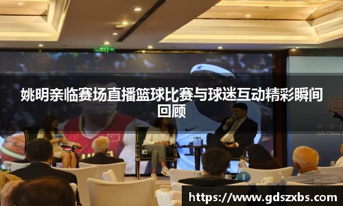 姚明亲临赛场直播篮球比赛与球迷互动精彩瞬间回顾