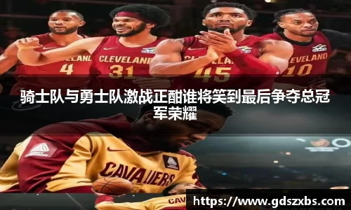 骑士队与勇士队激战正酣谁将笑到最后争夺总冠军荣耀